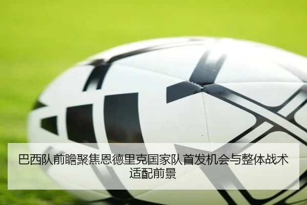 巴西队前瞻聚焦恩德里克国家队首发机会与整体战术适配前景
