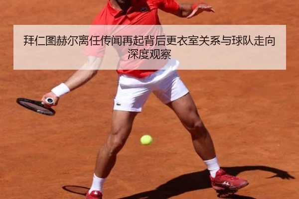 拜仁图赫尔离任传闻再起背后更衣室关系与球队走向深度观察