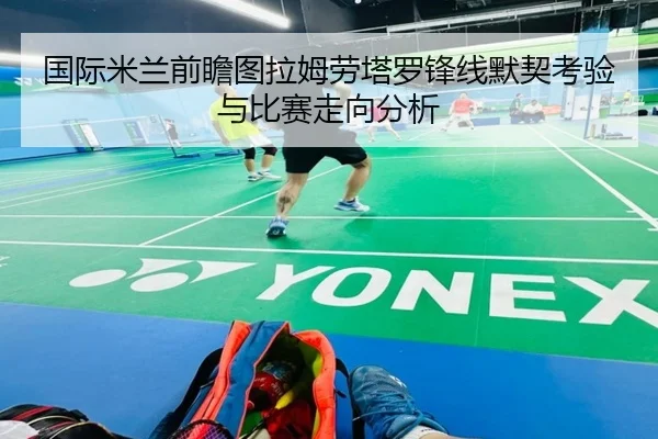 国际米兰前瞻图拉姆劳塔罗锋线默契考验与比赛走向分析