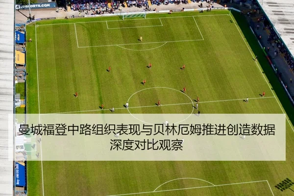 曼城福登中路组织表现与贝林厄姆推进创造数据深度对比观察