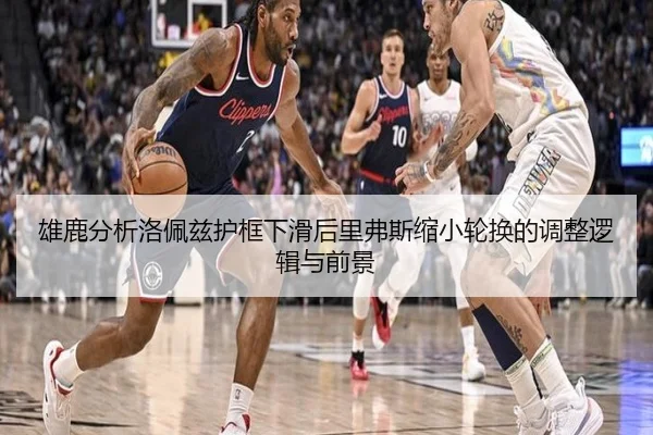 雄鹿分析洛佩兹护框下滑后里弗斯缩小轮换的调整逻辑与前景